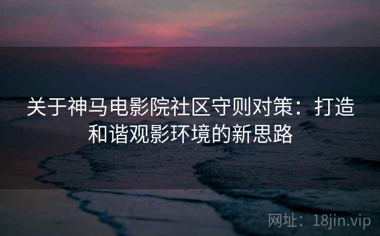 关于神马电影院社区守则对策：打造和谐观影环境的新思路