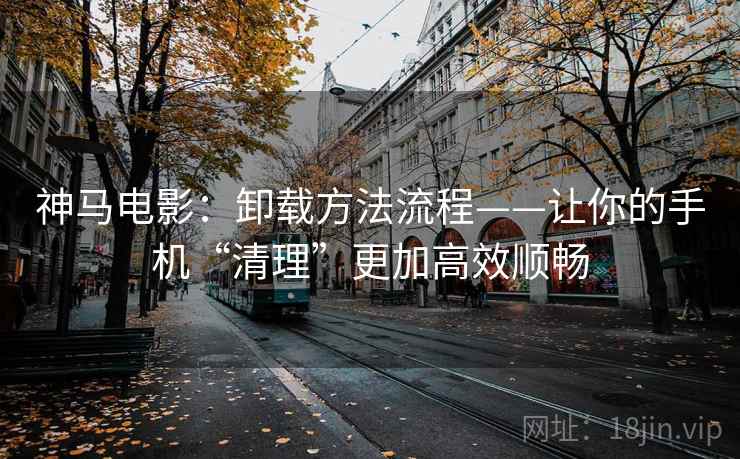 神马电影：卸载方法流程——让你的手机“清理”更加高效顺畅