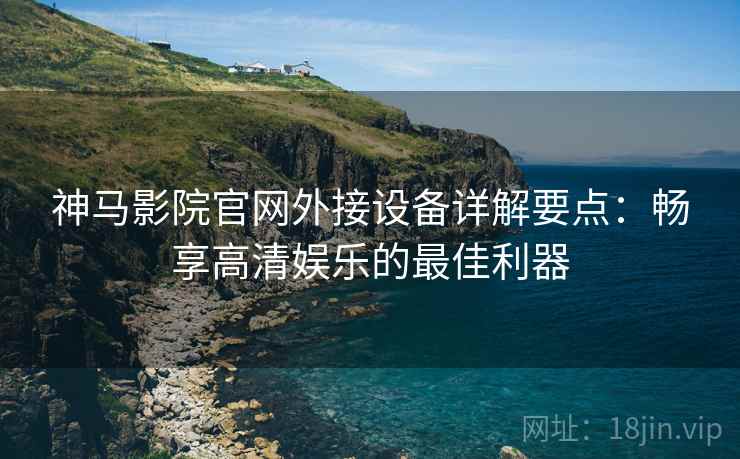 神马影院官网外接设备详解要点：畅享高清娱乐的最佳利器