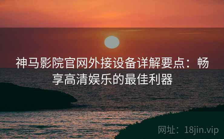 神马影院官网外接设备详解要点：畅享高清娱乐的最佳利器