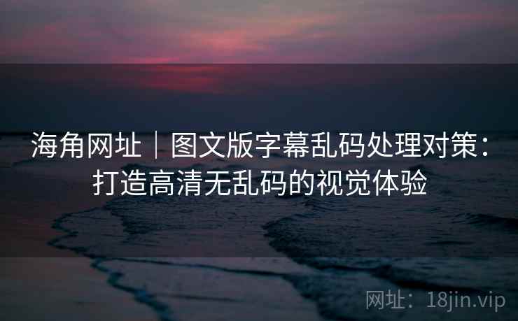 海角网址｜图文版字幕乱码处理对策：打造高清无乱码的视觉体验