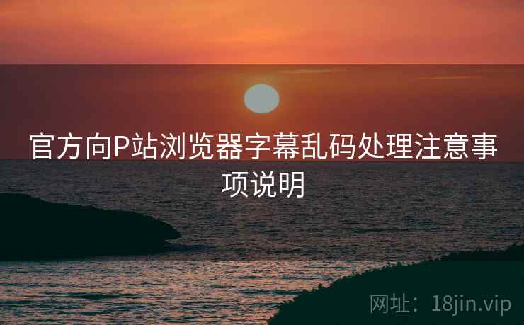 官方向P站浏览器字幕乱码处理注意事项说明