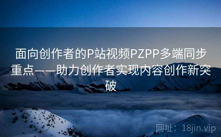 面向创作者的P站视频PZPP多端同步重点——助力创作者实现内容创作新突破