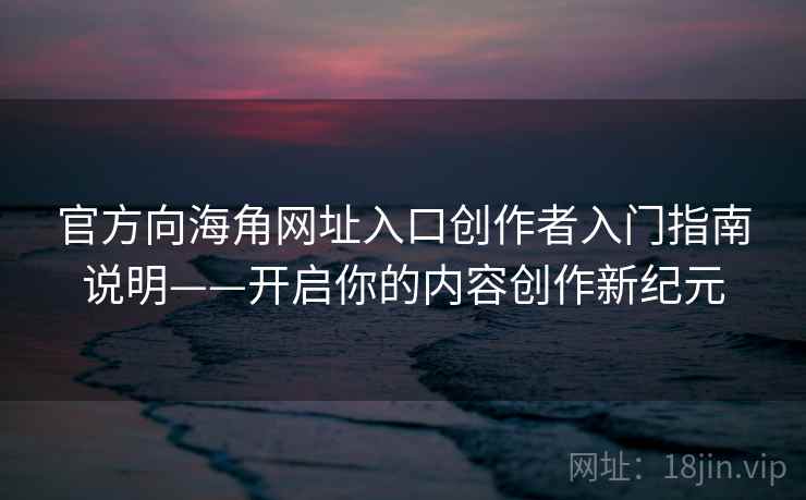官方向海角网址入口创作者入门指南说明——开启你的内容创作新纪元