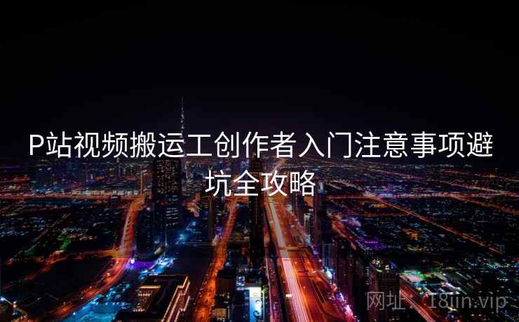 P站视频搬运工创作者入门注意事项避坑全攻略