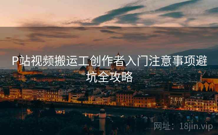 P站视频搬运工创作者入门注意事项避坑全攻略