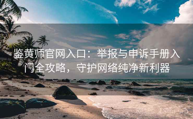 鉴黄师官网入口：举报与申诉手册入门全攻略，守护网络纯净新利器