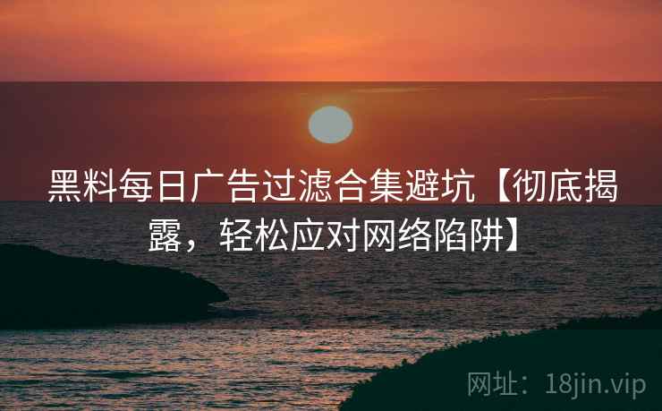 黑料每日广告过滤合集避坑【彻底揭露，轻松应对网络陷阱】