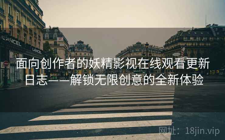 面向创作者的妖精影视在线观看更新日志——解锁无限创意的全新体验