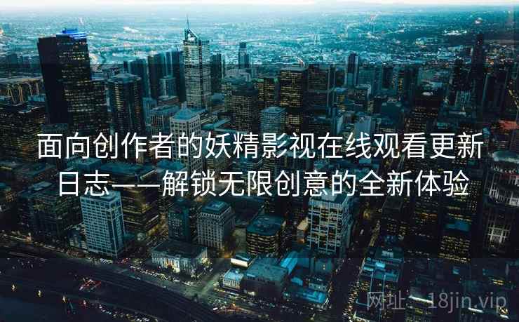 面向创作者的妖精影视在线观看更新日志——解锁无限创意的全新体验