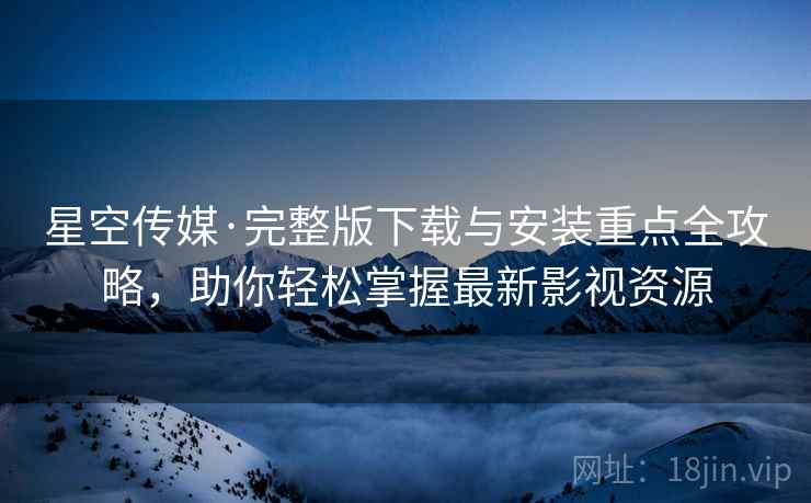 星空传媒·完整版下载与安装重点全攻略，助你轻松掌握最新影视资源