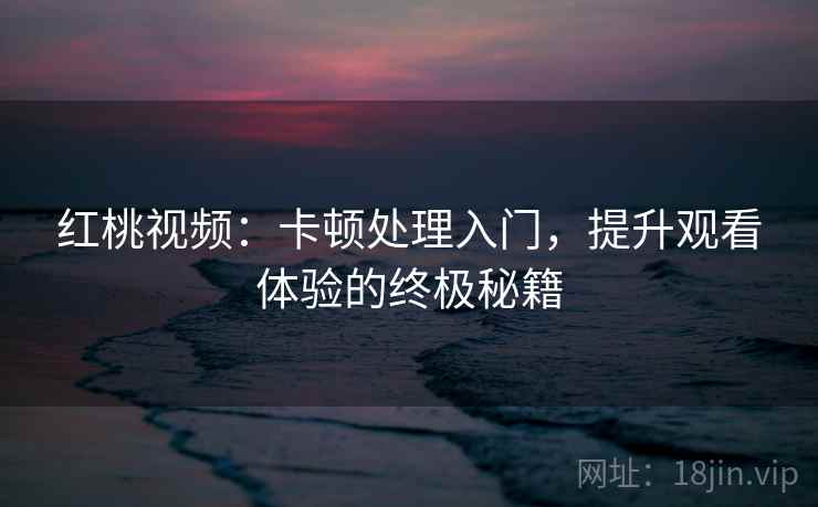 红桃视频：卡顿处理入门，提升观看体验的终极秘籍
